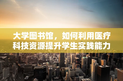 大学图书馆，如何利用医疗科技资源提升学生实践能力？