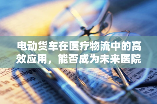 电动货车在医疗物流中的高效应用，能否成为未来医院的新宠？