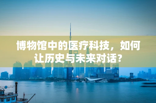 博物馆中的医疗科技，如何让历史与未来对话？