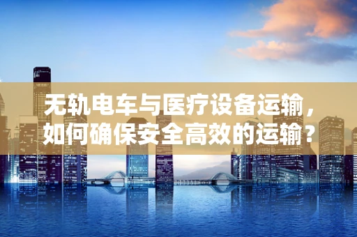 无轨电车与医疗设备运输，如何确保安全高效的运输？