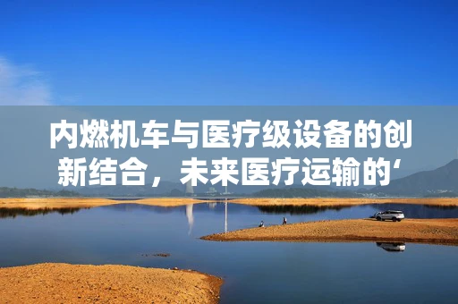 内燃机车与医疗级设备的创新结合，未来医疗运输的‘心脏’在哪里？