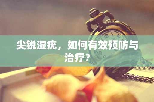 尖锐湿疣，如何有效预防与治疗？