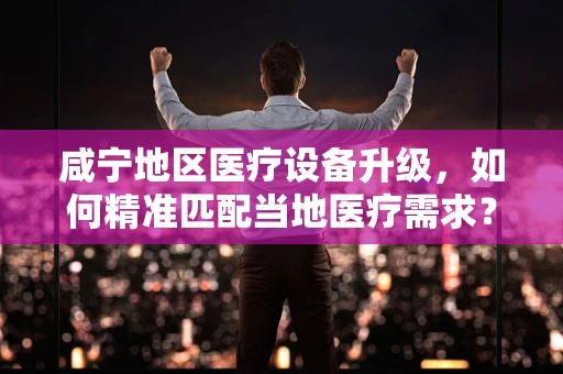 咸宁地区医疗设备升级，如何精准匹配当地医疗需求？