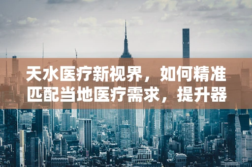 天水医疗新视界，如何精准匹配当地医疗需求，提升器械应用效能？