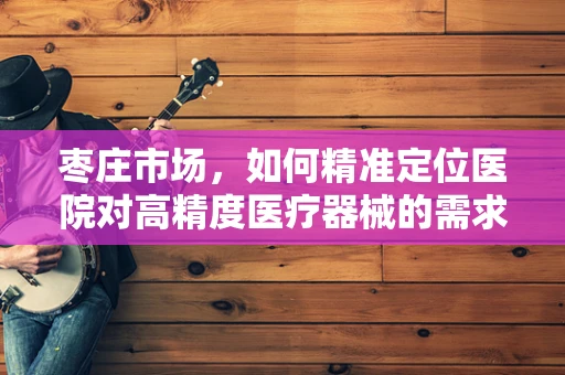 枣庄市场，如何精准定位医院对高精度医疗器械的需求？