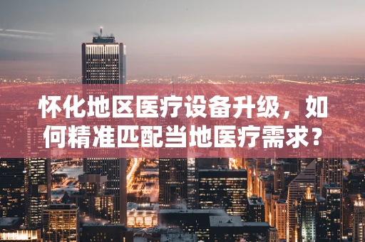 怀化地区医疗设备升级，如何精准匹配当地医疗需求？