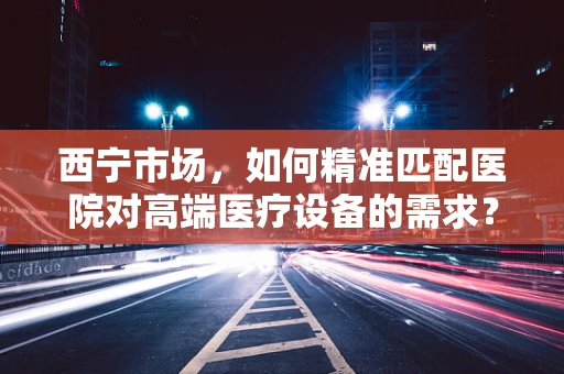 西宁市场，如何精准匹配医院对高端医疗设备的需求？