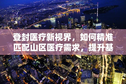 登封医疗新视界，如何精准匹配山区医疗需求，提升基层诊疗水平？