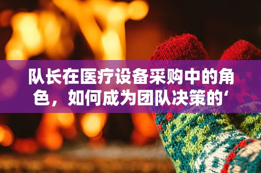 队长在医疗设备采购中的角色，如何成为团队决策的‘领航者’？