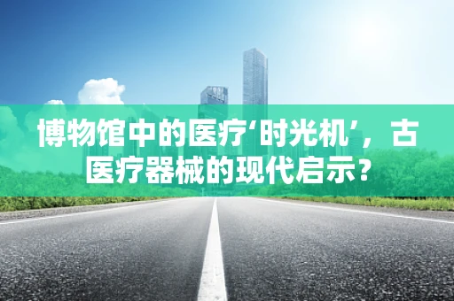 博物馆中的医疗‘时光机’，古医疗器械的现代启示？