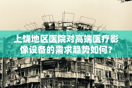 上饶地区医院对高端医疗影像设备的需求趋势如何？
