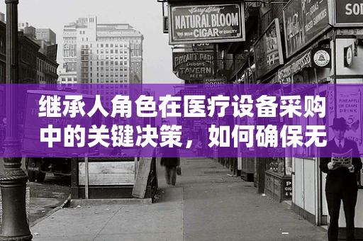 继承人角色在医疗设备采购中的关键决策，如何确保无缝交接？