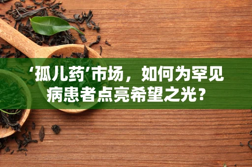 ‘孤儿药’市场，如何为罕见病患者点亮希望之光？