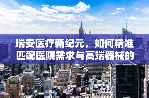 瑞安医疗新纪元，如何精准匹配医院需求与高端器械的‘黄金比例’？