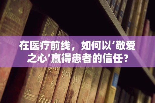 在医疗前线，如何以‘敬爱之心’赢得患者的信任？