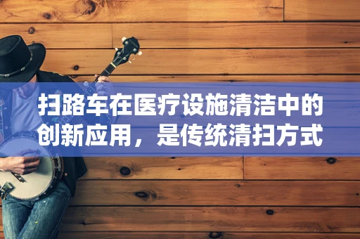 扫路车在医疗设施清洁中的创新应用，是传统清扫方式的颠覆者吗？