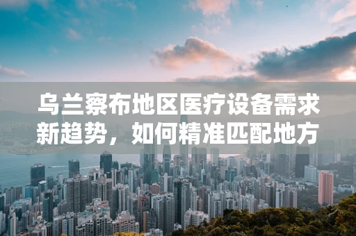 乌兰察布地区医疗设备需求新趋势，如何精准匹配地方特色？