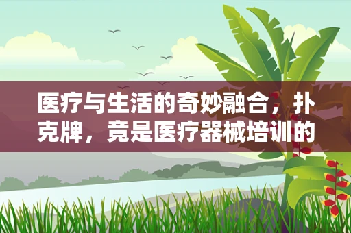 医疗与生活的奇妙融合，扑克牌，竟是医疗器械培训的隐形教具？