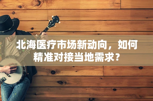 北海医疗市场新动向，如何精准对接当地需求？