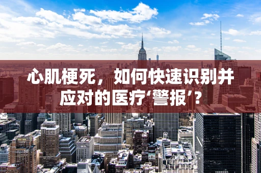 心肌梗死，如何快速识别并应对的医疗‘警报’？