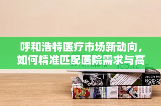 呼和浩特医疗市场新动向，如何精准匹配医院需求与高端医疗设备？