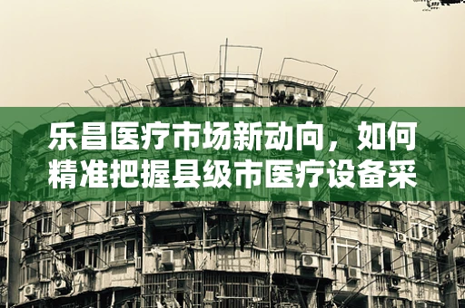 乐昌医疗市场新动向，如何精准把握县级市医疗设备采购需求？