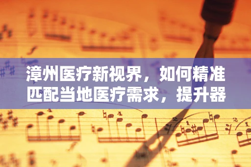漳州医疗新视界，如何精准匹配当地医疗需求，提升器械采购效率？
