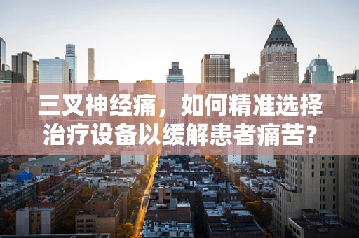 三叉神经痛，如何精准选择治疗设备以缓解患者痛苦？