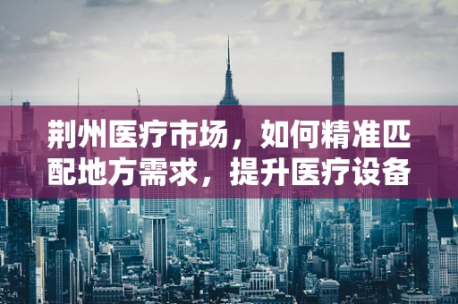 荆州医疗市场，如何精准匹配地方需求，提升医疗设备应用效率？