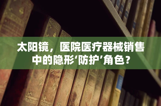 太阳镜，医院医疗器械销售中的隐形‘防护’角色？