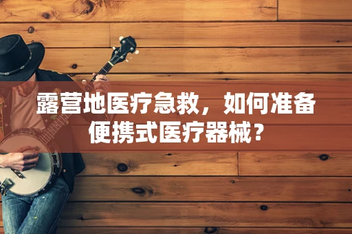 露营地医疗急救，如何准备便携式医疗器械？