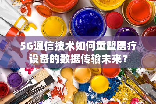 5G通信技术如何重塑医疗设备的数据传输未来？