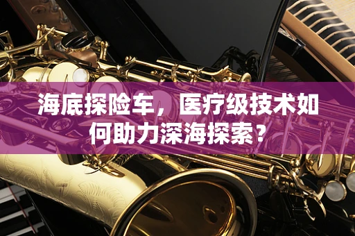 海底探险车，医疗级技术如何助力深海探索？