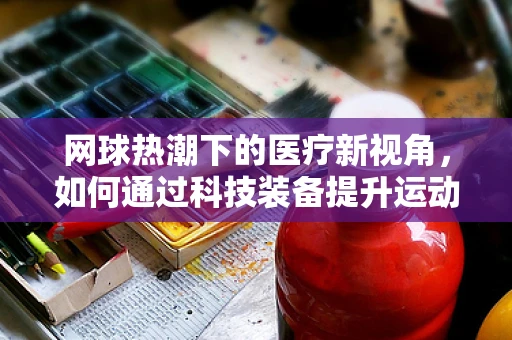 网球热潮下的医疗新视角，如何通过科技装备提升运动员康复效率？