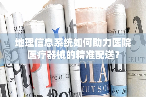地理信息系统如何助力医院医疗器械的精准配送？