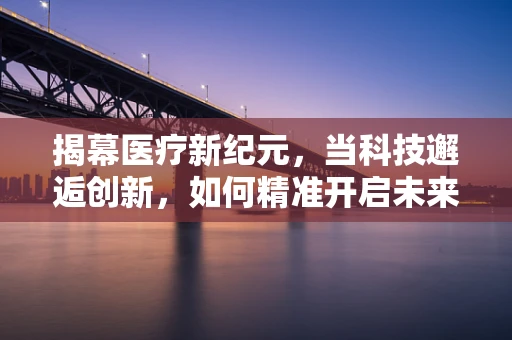 揭幕医疗新纪元，当科技邂逅创新，如何精准开启未来医疗的序幕？