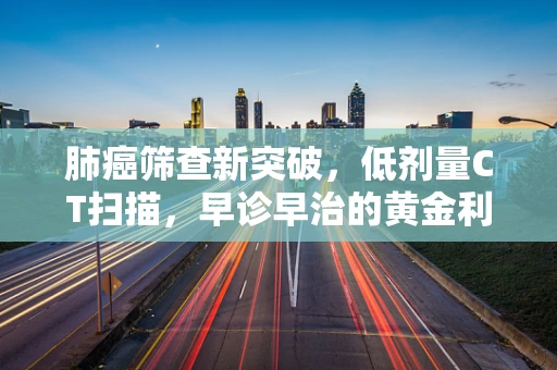 肺癌筛查新突破，低剂量CT扫描，早诊早治的黄金利器？