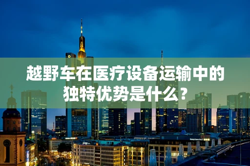 越野车在医疗设备运输中的独特优势是什么？