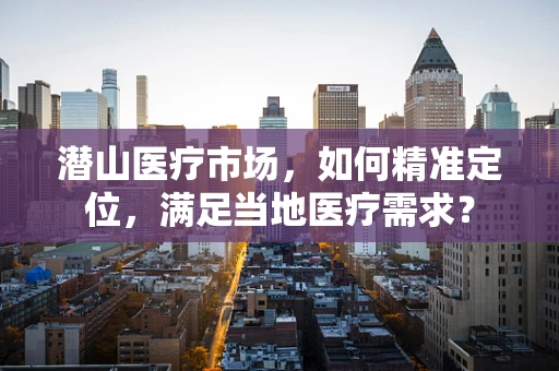 潜山医疗市场，如何精准定位，满足当地医疗需求？