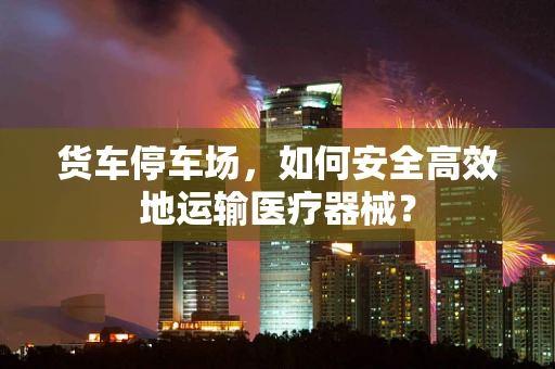 货车停车场，如何安全高效地运输医疗器械？