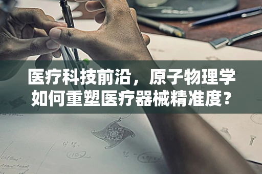 医疗科技前沿，原子物理学如何重塑医疗器械精准度？