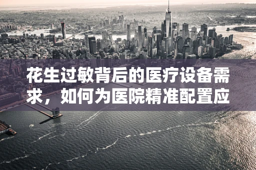 花生过敏背后的医疗设备需求，如何为医院精准配置应急处理设备？