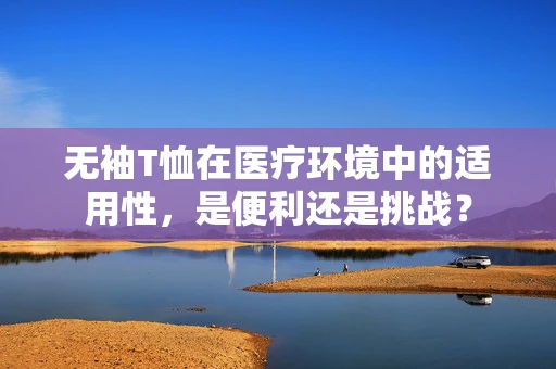 无袖T恤在医疗环境中的适用性，是便利还是挑战？