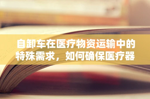 自卸车在医疗物资运输中的特殊需求，如何确保医疗器械的安全与高效送达？