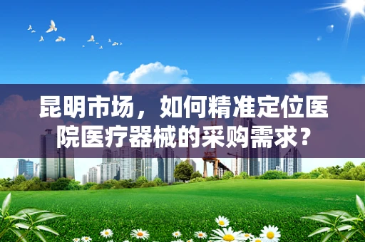 昆明市场，如何精准定位医院医疗器械的采购需求？