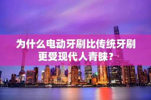 为什么电动牙刷比传统牙刷更受现代人青睐？