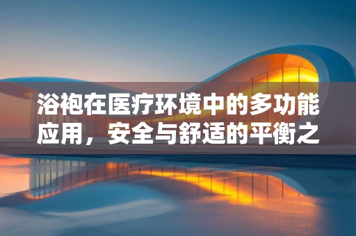 浴袍在医疗环境中的多功能应用，安全与舒适的平衡之道
