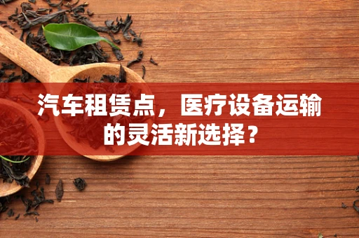 汽车租赁点，医疗设备运输的灵活新选择？