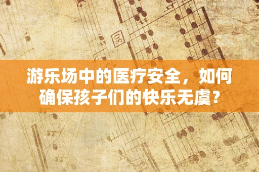 游乐场中的医疗安全，如何确保孩子们的快乐无虞？