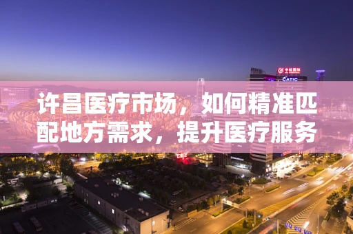 许昌医疗市场，如何精准匹配地方需求，提升医疗服务质量？